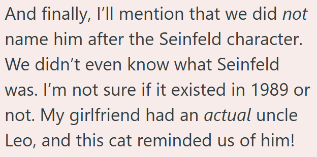 And finally, I'll mention that we did not name him after the Seinfeld character. We didn't even know what Seinfeld was. I'm not sure if it existed in 1989 or not. My girlfriend had an actual uncle Leo, and this cat reminded us of him!