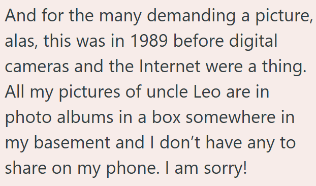 And for the many demanding a picture, alas, this was in 1989 before digital cameras and the Internet were a thing. All my pictures of uncle Leo are in photo albums in a box somewhere in my basement and I don't have any to share on my phone. I am sorry!