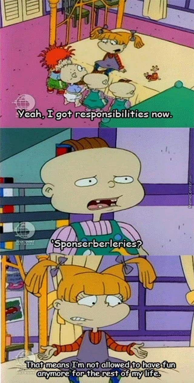 Yeah, I got responsibilities now. Sponserberleries? That means I'm not allowed to have fun anymore for the rest of my life.