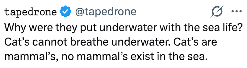 tapedrone @tapedrone Why were they put underwater with the sea life? Cat's cannot breathe underwater. Cat's are mammal's, no mammal's exist in the sea.