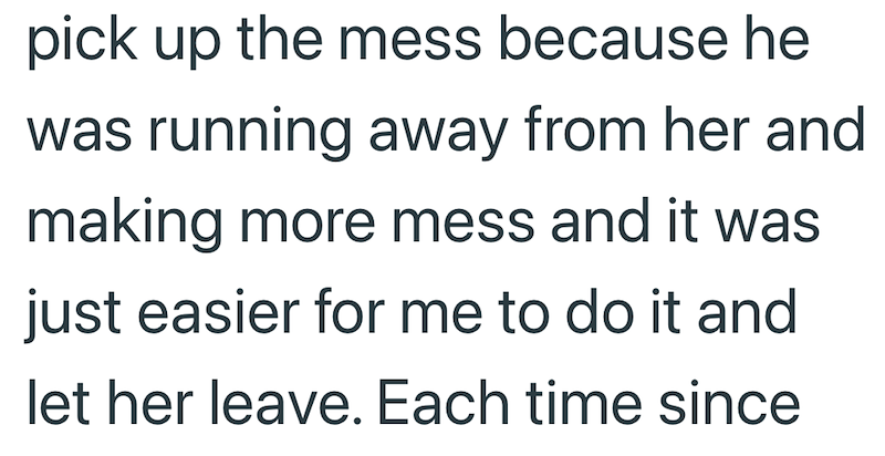 pick up the mess because he was running away from her and making more mess and it was just easier for me to do it and let her leave. Each time since