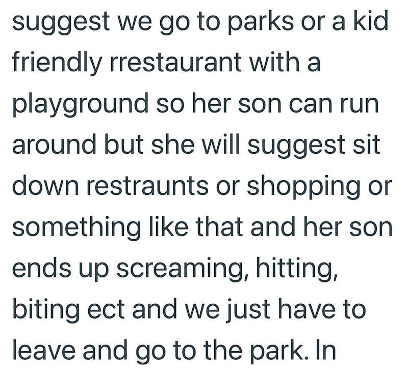suggest we go to parks or a kid friendly rrestaurant with a playground so her son can run around but she will suggest sit down restraunts or shopping or something like that and her son ends up screaming, hitting, biting ect and we just have to leave and go to the park. In