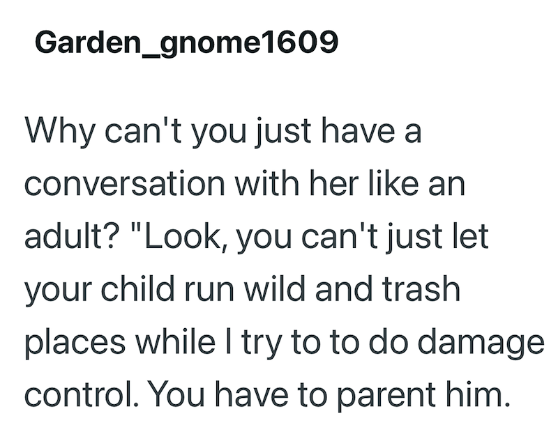 Garden_gnome1609 Why can't you just have a conversation with her like an adult? "Look, you can't just let your child run wild and trash places while I try to to do damage control. You have to parent him.