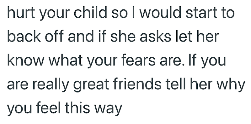 hurt your child so I would start to back off and if she asks let her know what your fears are. If you are really great friends tell her why you feel this way