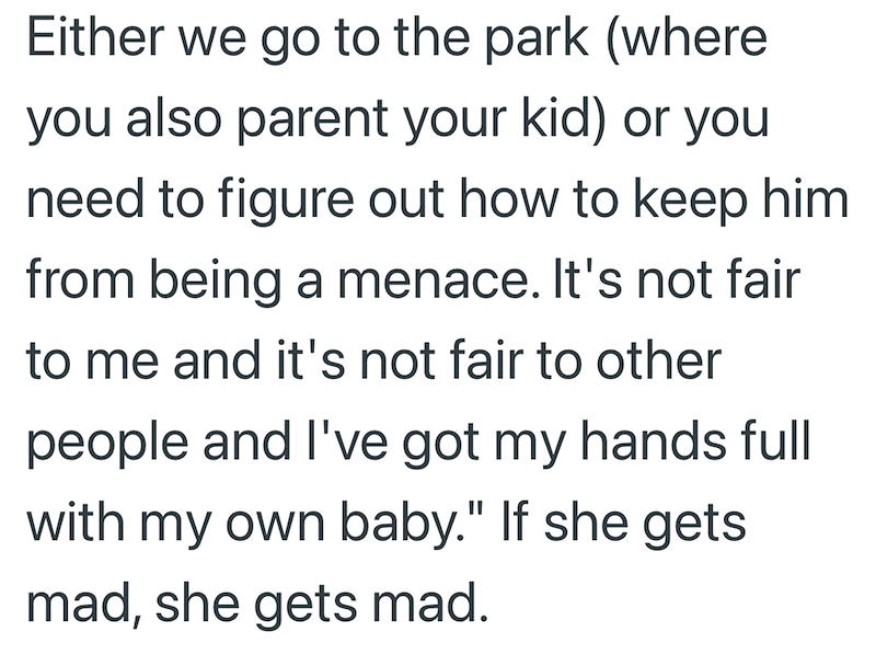 Either we go to the park (where you also parent your kid) or you need to figure out how to keep him from being a menace. It's not fair to me and it's not fair to other people and I've got my hands full with my own baby." If she gets. mad, she gets mad.