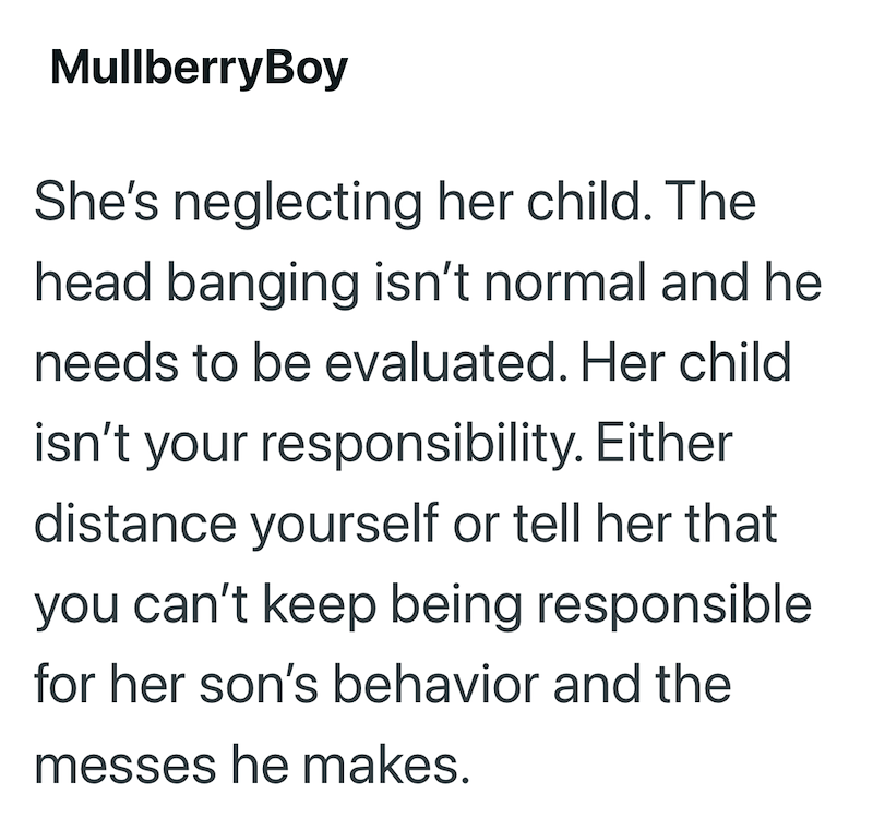 MullberryBoy She's neglecting her child. The head banging isn't normal and he needs to be evaluated. Her child isn't your responsibility. Either distance yourself or tell her that you can't keep being responsible for her son's behavior and the messes he makes.