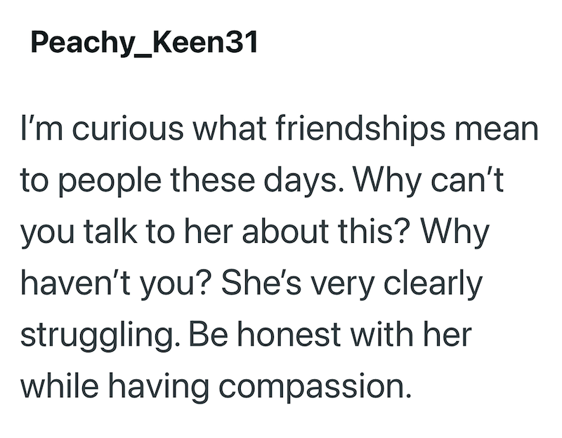 Peachy Keen31 I'm curious what friendships mean to people these days. Why can't you talk to her about this? Why haven't you? She's very clearly struggling. Be honest with her while having compassion.