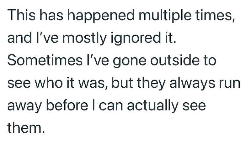 This has happened multiple times, and I've mostly ignored it. Sometimes I've gone outside to see who it was, but they always run away before I can actually see them.