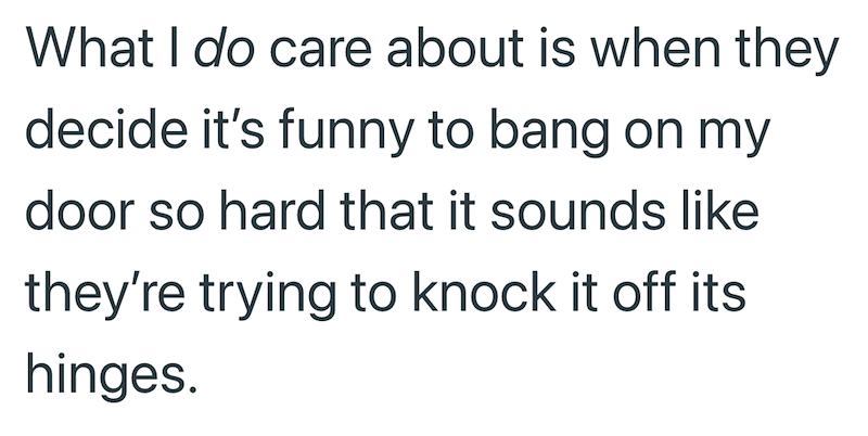 What I do care about is when they decide it's funny to bang on my door so hard that it sounds like they're trying to knock it off its hinges.