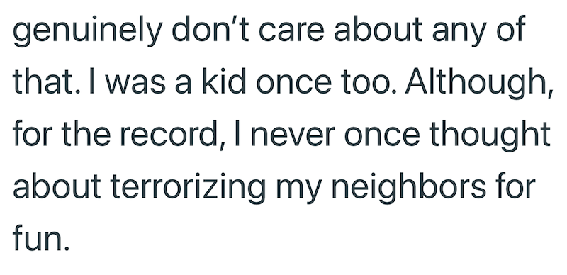 genuinely don't care about any of that. I was a kid once too. Although, for the record, I never once thought about terrorizing my neighbors for fun.