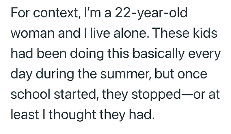 For context, I'm a 22-year-old woman and I live alone. These kids had been doing this basically every day during the summer, but once school started, they stopped-or at least I thought they had.