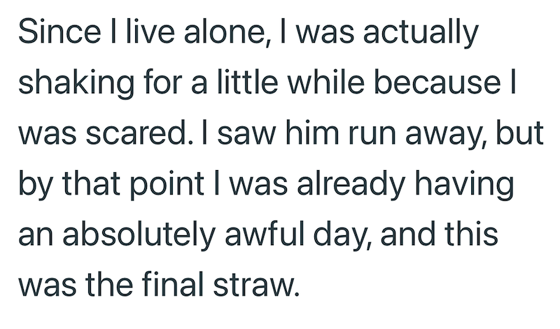 Since I live alone, I was actually shaking for a little while because I was scared. I saw him run away, but by that point I was already having an absolutely awful day, and this was the final straw.