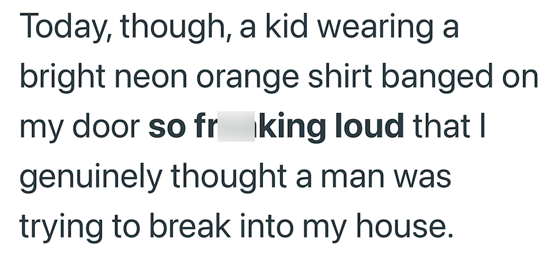 Today, though, a kid wearing a bright neon orange shirt banged on my door so fr king loud that I genuinely thought a man was trying to break into my house.