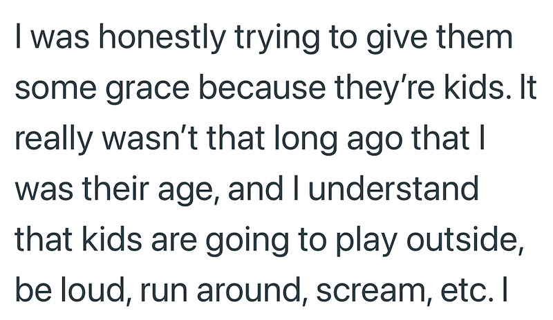 I was honestly trying to give them some grace because they're kids. It really wasn't that long ago that I was their age, and I understand that kids are going to play outside, be loud, run around, scream, etc. I