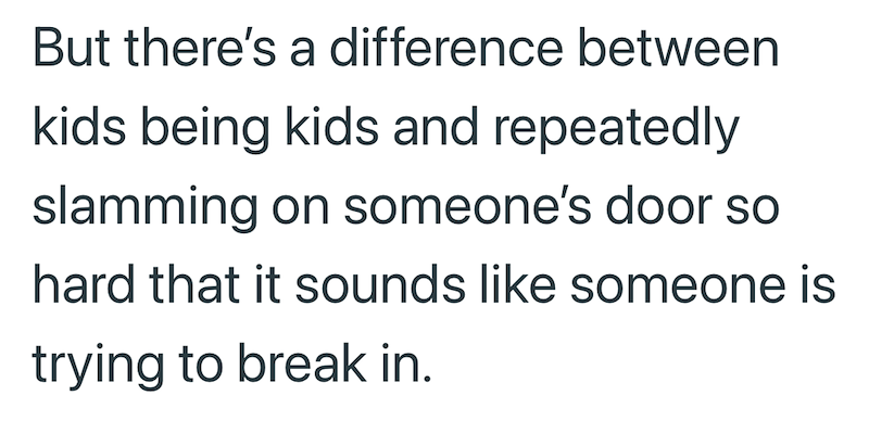 But there's a difference between kids being kids and repeatedly slamming on someone's door so hard that it sounds like someone is trying to break in.
