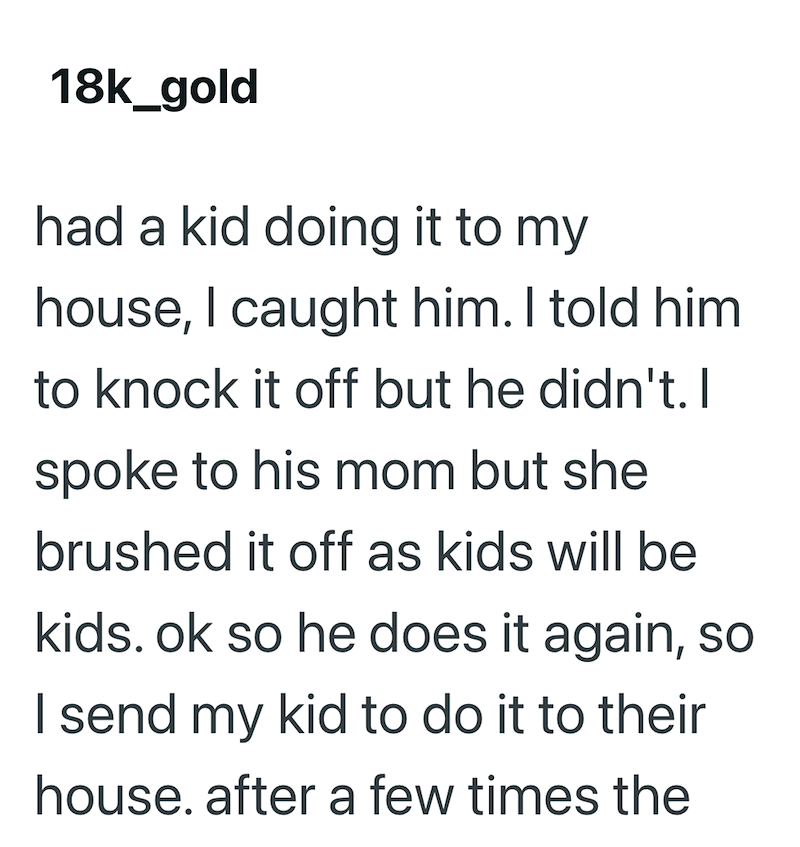 18k_gold had a kid doing it to my house, I caught him. I told him. to knock it off but he didn't. I spoke to his mom but she brushed it off as kids will be kids. ok so he does it again, so I send my kid to do it to their house. after a few times the