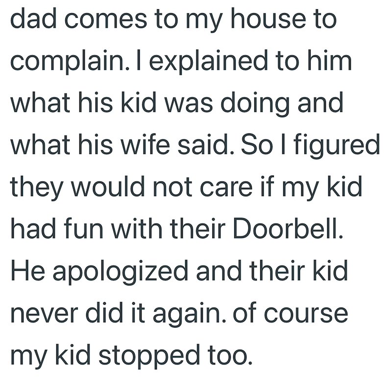 dad comes to my house to complain. I explained to him what his kid was doing and what his wife said. So I figured they would not care if my kid had fun with their Doorbell. He apologized and their kid never did it again. of course my kid stopped too.