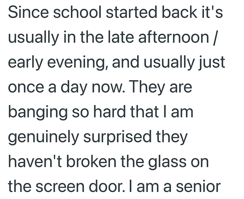 Since school started back it's usually in the late afternoon / early evening, and usually just once a day now. They are banging so hard that I am genuinely surprised they haven't broken the glass on the screen door. I am a senior