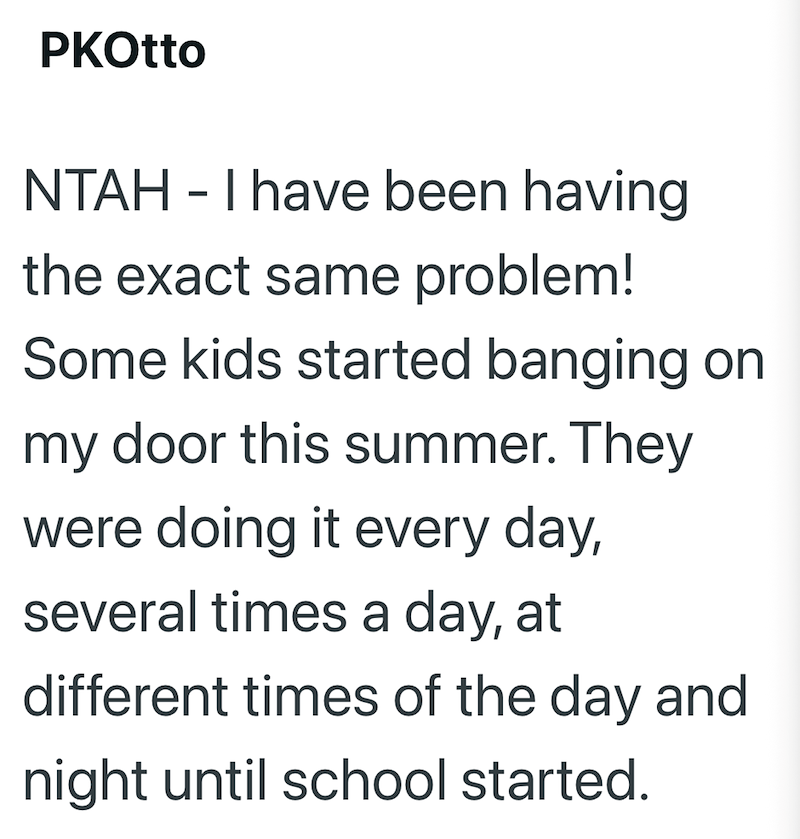 PKOtto NTAH - I have been having the exact same problem! Some kids started banging on my door this summer. They were doing it every day, several times a day, at different times of the day and night until school started.