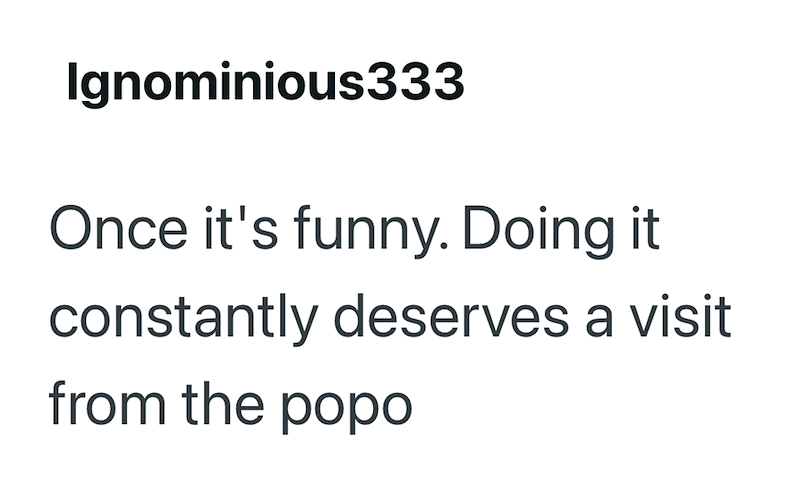 Ignominious333 Once it's funny. Doing it constantly deserves a visit from the popo
