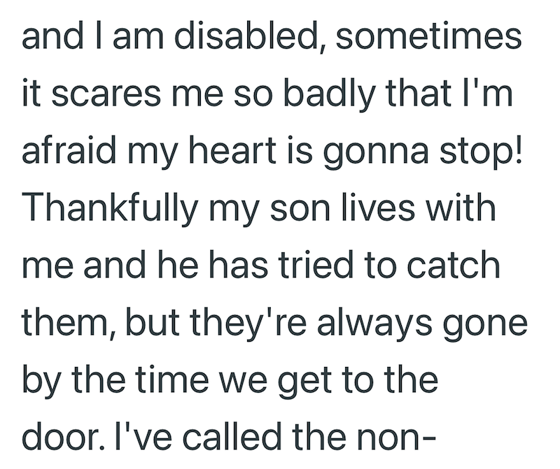 and I am disabled, sometimes it scares me so badly that I'm afraid my heart is gonna stop! Thankfully my son lives with me and he has tried to catch them, but they're always gone by the time we get to the door. I've called the non-