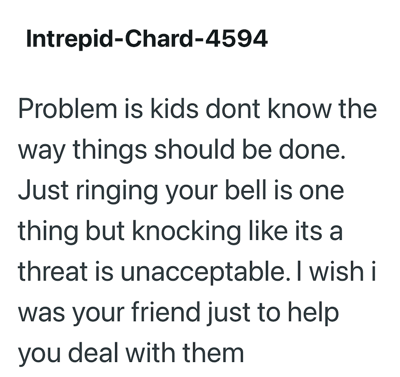 Intrepid-Chard-4594 Problem is kids dont know the way things should be done. Just ringing your bell is one thing but knocking like its a threat is unacceptable. I wish i was your friend just to help you deal with them