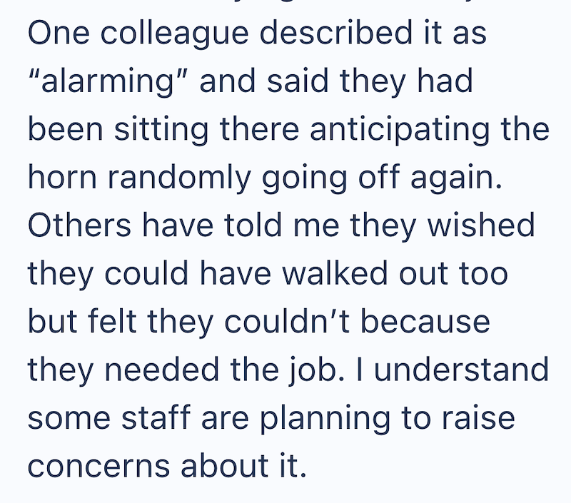 One colleague described it as "alarming" and said they had been sitting there anticipating the horn randomly going off again. Others have told me they wished they could have walked out too but felt they couldn't because they needed the job. I understand some staff are planning to raise concerns about it.