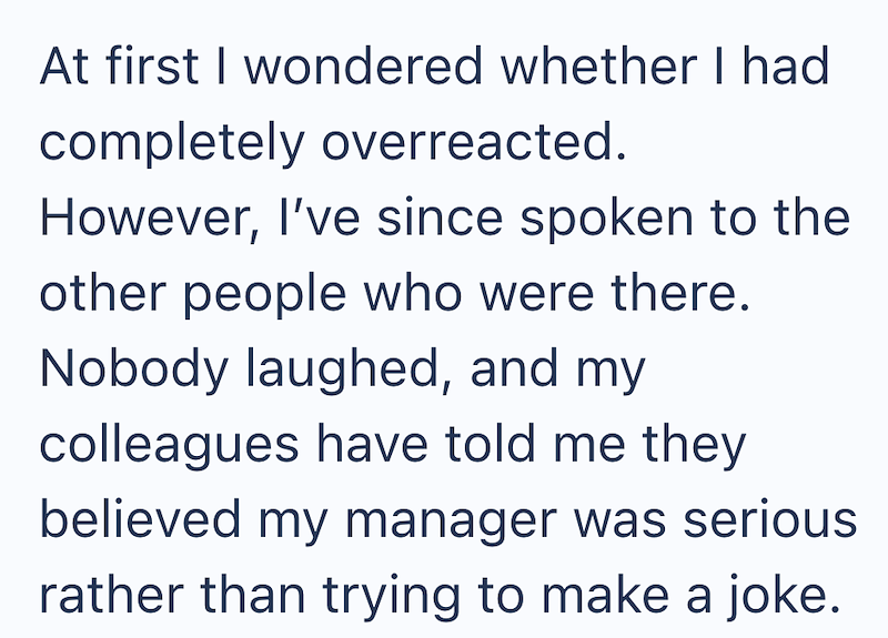 At first I wondered whether I had completely overreacted. However, I've since spoken to the other people who were there. Nobody laughed, and my colleagues have told me they believed my manager was serious rather than trying to make a joke.