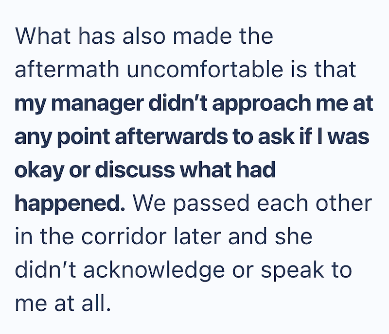What has also made the aftermath uncomfortable is that my manager didn't approach me at any point afterwards to ask if I was okay or discuss what had happened. We passed each other in the corridor later and she didn't acknowledge or speak to me at all.