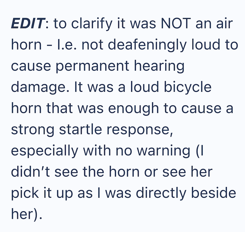 EDIT: to clarify it was NOT an air horn - l.e. not deafeningly loud to cause permanent hearing damage. It was a loud bicycle horn that was enough to cause a strong startle response, especially with no warning (I didn't see the horn or see her pick it up as I was directly beside her).