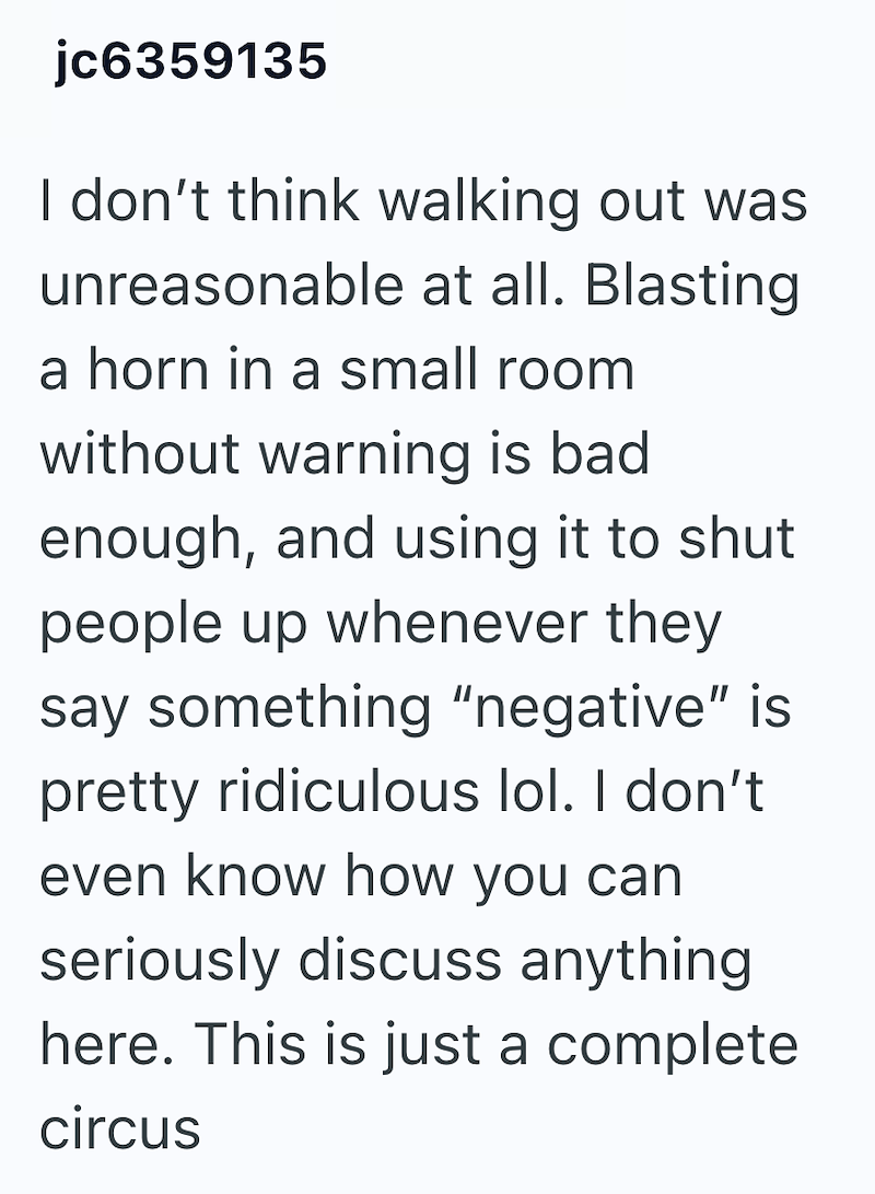 jc6359135 I don't think walking out was unreasonable at all. Blasting a horn in a small room without warning is bad enough, and using it to shut. people up whenever they say something "negative" is pretty ridiculous lol. I don't even know how you can seriously discuss anything here. This is just a complete circus