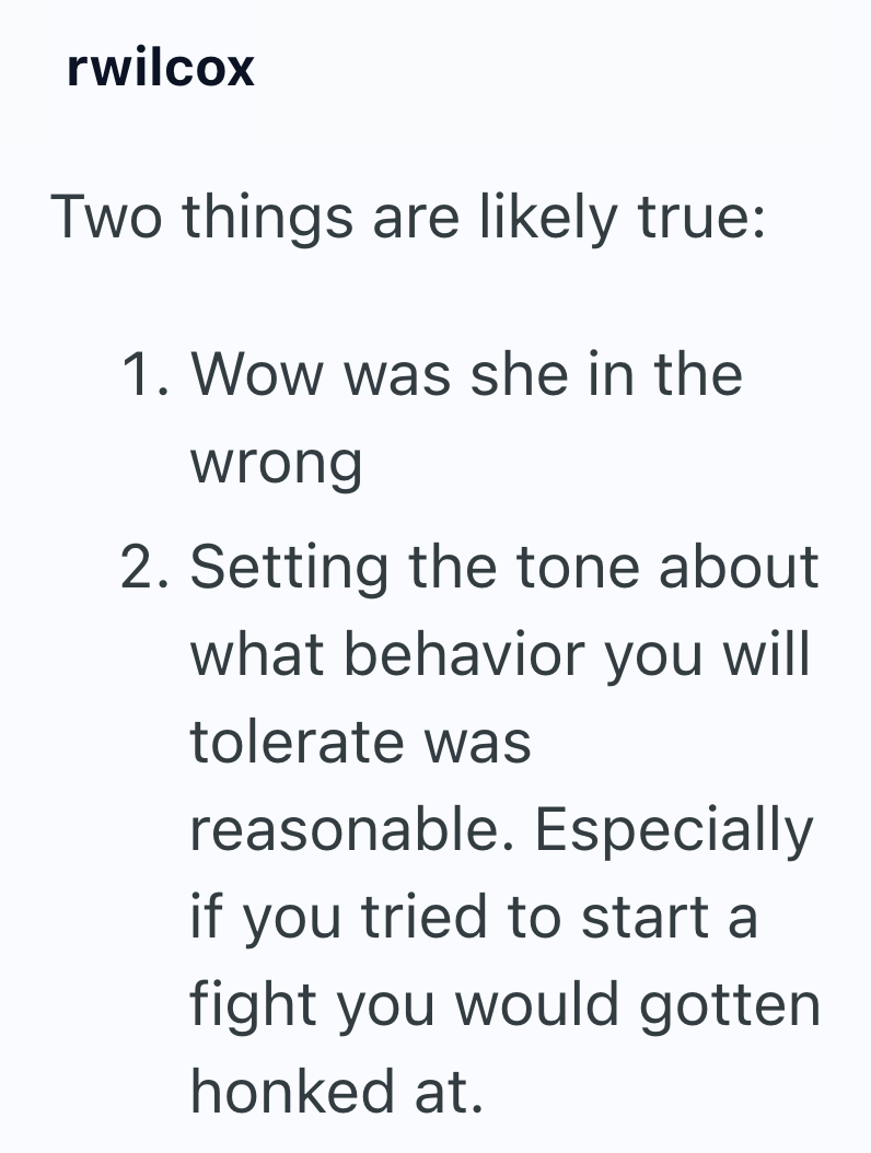 rwilcox Two things are likely true: 1. Wow was she in the wrong 2. Setting the tone about what behavior you will tolerate was reasonable. Especially if you tried to start a fight you would gotten honked at.