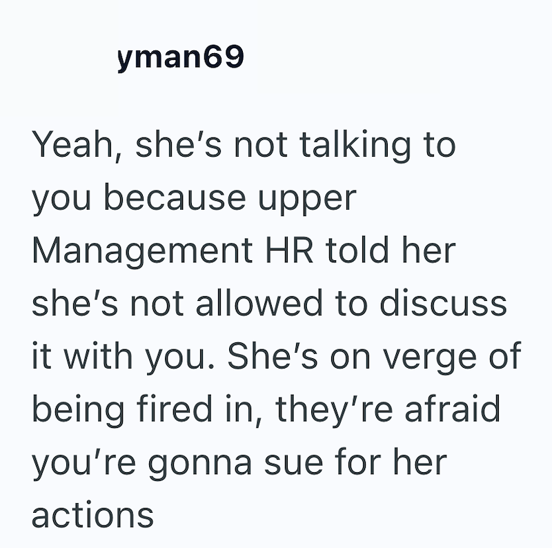 yman69 Yeah, she's not talking to you because upper Management HR told her she's not allowed to discuss it with you. She's on verge of being fired in, they're afraid you're gonna sue for her actions