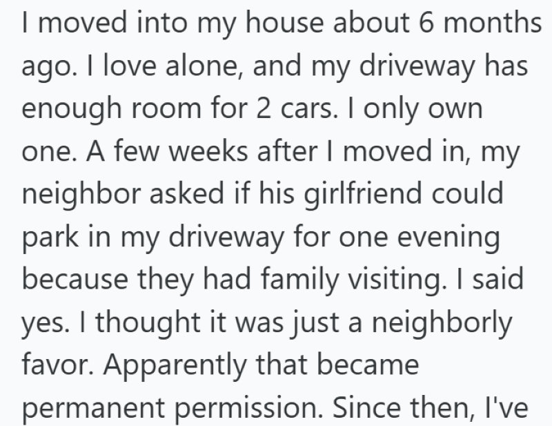 I moved into my house about 6 months ago. I love alone, and my driveway has enough room for 2 cars. I only own one. A few weeks after I moved in, my neighbor asked if his girlfriend could park in my driveway for one evening because they had family visiting. I said yes. I thought it was just a neighborly favor. Apparently that became permanent permission. Since then, I've