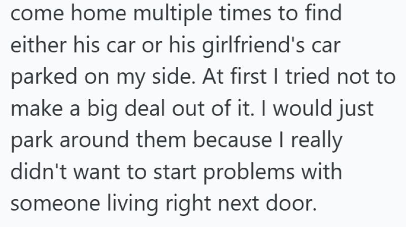 come home multiple times to find either his car or his girlfriend's car parked on my side. At first I tried not to make a big deal out of it. I would just park around them because I really didn't want to start problems with someone living right next door.