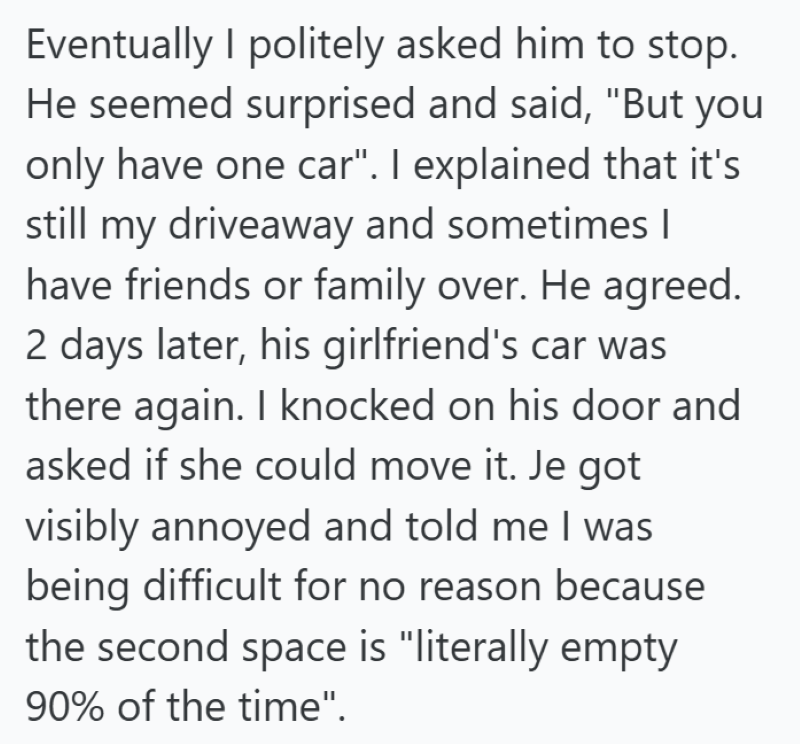 Eventually I politely asked him to stop. He seemed surprised and said, "But you only have one car". I explained that it's still my driveaway and sometimes I have friends or family over. He agreed. 2 days later, his girlfriend's car was there again. I knocked on his door and asked if she could move it. Je got visibly annoyed and told me I was being difficult for no reason because the second space is "literally empty 90% of the time".