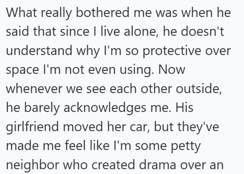 What really bothered me was when he said that since I live alone, he doesn't understand why I'm so protective over space I'm not even using. Now whenever we see each other outside, he barely acknowledges me. His girlfriend moved her car, but they've made me feel like I'm some petty neighbor who created drama over an