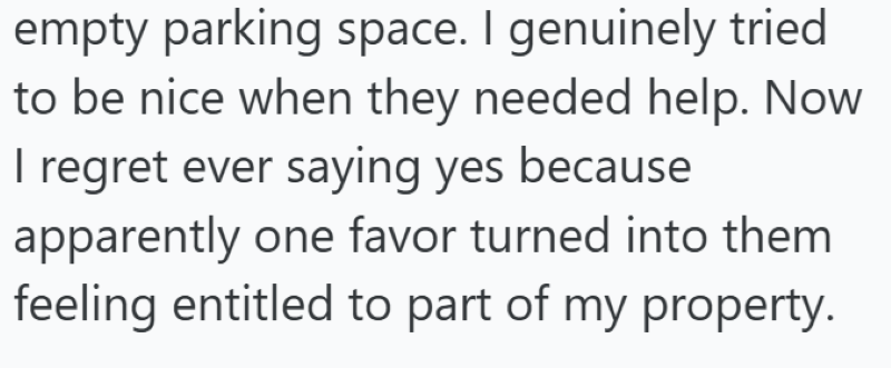 empty parking space. I genuinely tried to be nice when they needed help. Now I regret ever saying yes because apparently one favor turned into them feeling entitled to part of my property.