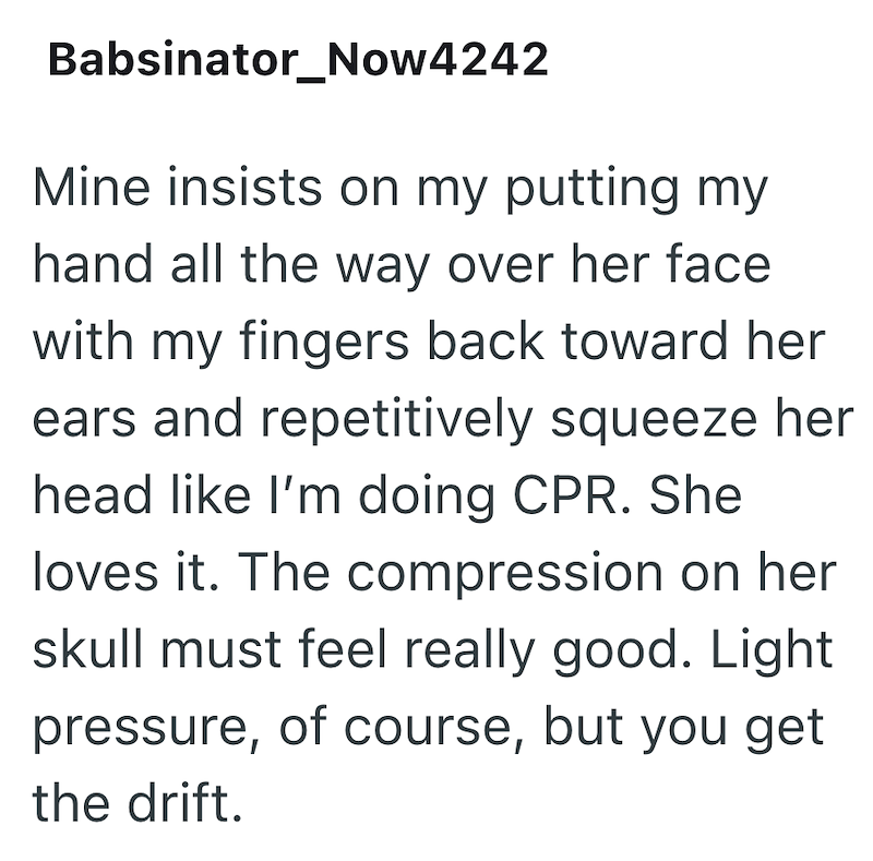 Babsinator_Now4242 Mine insists on my putting my hand all the way over her face with my fingers back toward her ears and repetitively squeeze her head like I'm doing CPR. She loves it. The compression on her skull must feel really good. Light pressure, of course, but you get the drift.