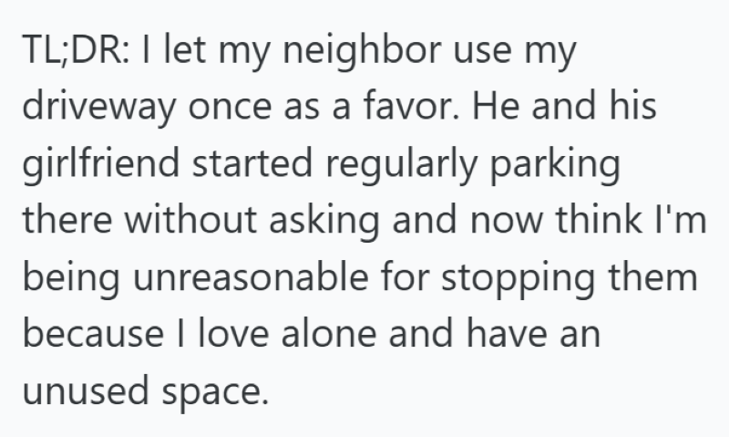 TL;DR: I let my neighbor use my driveway once as a favor. He and his girlfriend started regularly parking there without asking and now think I'm being unreasonable for stopping them because I love alone and have an unused space.