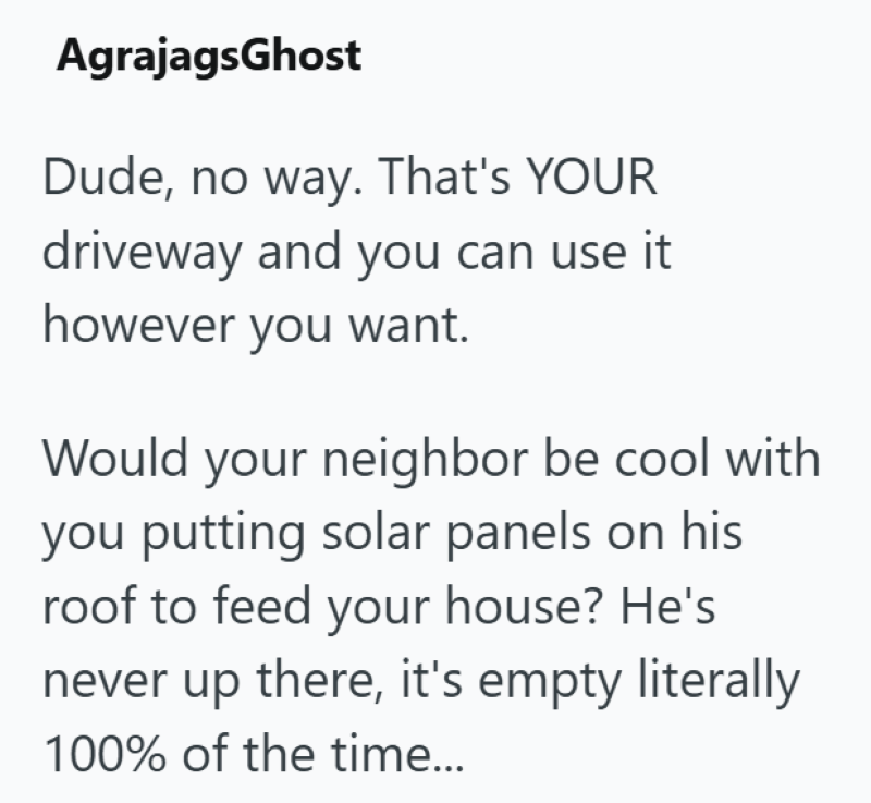 AgrajagsGhost Dude, no way. That's YOUR driveway and you can use it however you want. Would your neighbor be cool with you putting solar panels on his roof to feed your house? He's never up there, it's empty literally 100% of the time...