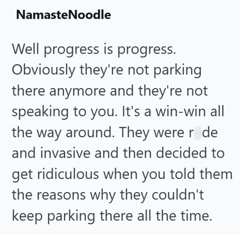 Namaste Noodle Well progress is progress. Obviously they're not parking there anymore and they're not speaking to you. It's a win-win all the way around. They were r de and invasive and then decided to get ridiculous when you told them the reasons why they couldn't keep parking there all the time.