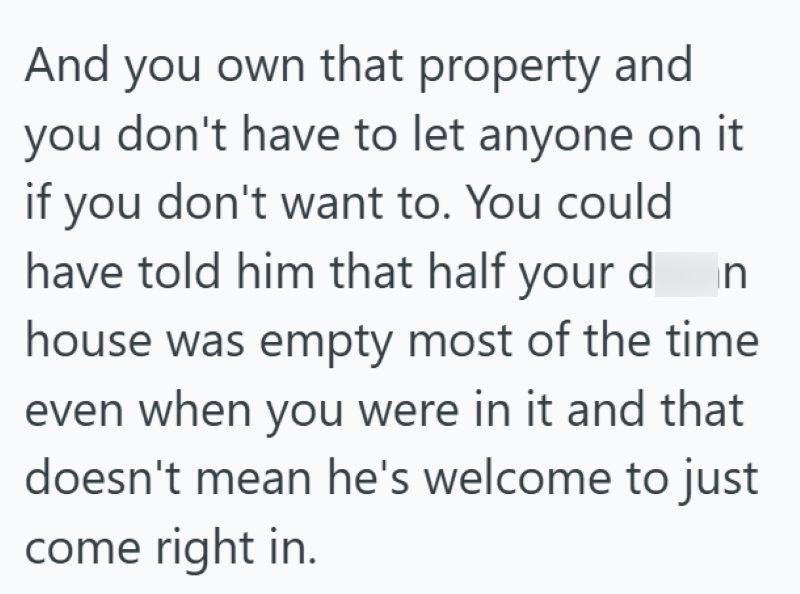 And you own that property and you don't have to let anyone on it if you don't want to. You could have told him that half your din house was empty most of the time even when you were in it and that doesn't mean he's welcome to just come right in.