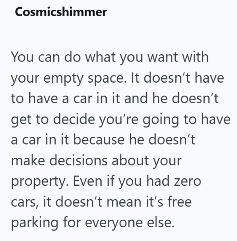 Cosmicshimmer You can do what you want with your empty space. It doesn't have to have a car in it and he doesn't get to decide you're going to have a car in it because he doesn't make decisions about your property. Even if you had zero cars, it doesn't mean it's free parking for everyone else.