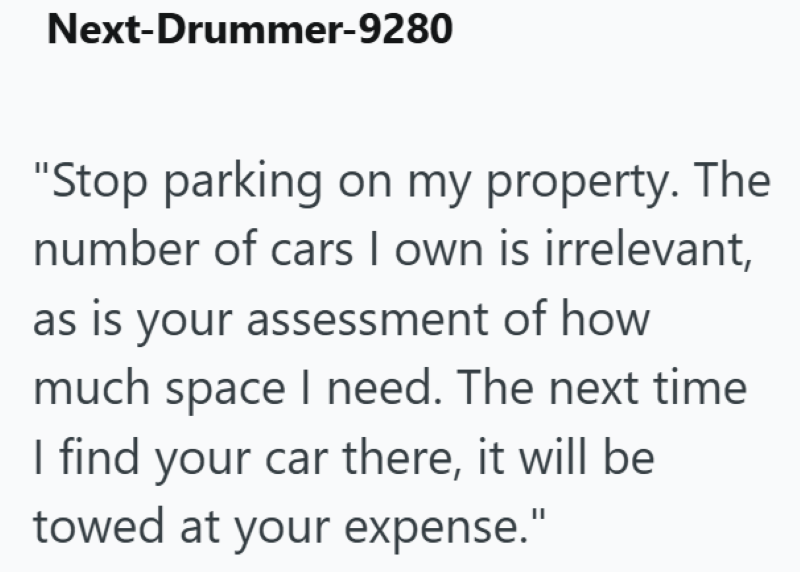 Next-Drummer-9280 "Stop parking on my property. The number of cars I own is irrelevant, as is your assessment of how much space I need. The next time I find your car there, it will be towed at your expense."