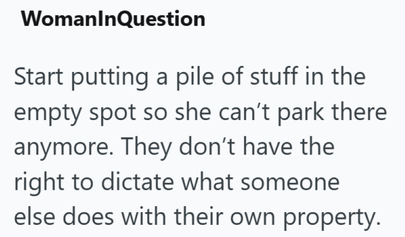 WomanInQuestion Start putting a pile of stuff in the empty spot so she can't park there anymore. They don't have the right to dictate what someone else does with their own property.