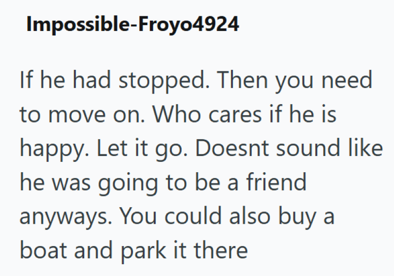 Impossible-Froyo4924 If he had stopped. Then you need to move on. Who cares if he is happy. Let it go. Doesnt sound like he was going to be a friend anyways. You could also buy a boat and park it there