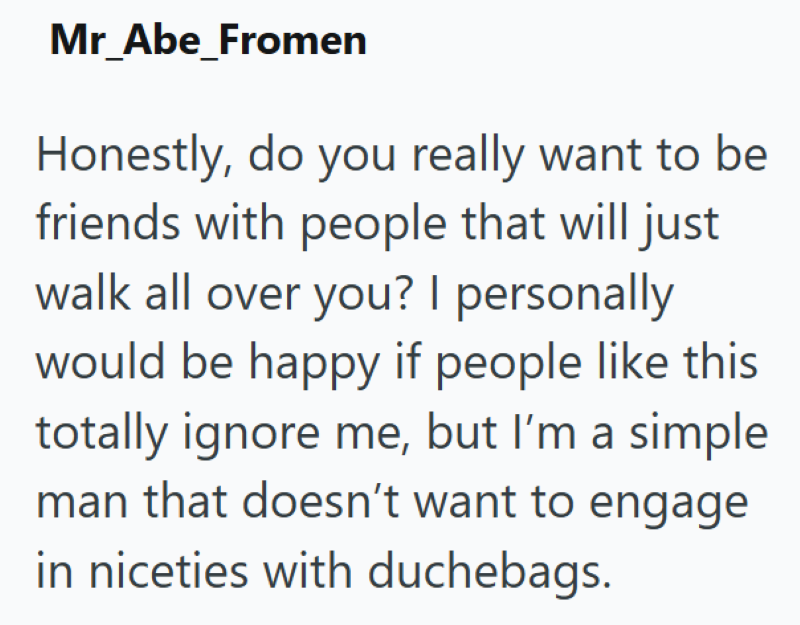 Mr Abe Fromen Honestly, do you really want to be friends with people that will just walk all over you? I personally would be happy if people like this totally ignore me, but I'm a simple man that doesn't want to engage in niceties with duchebags.