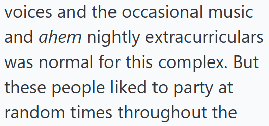 voices and the occasional music and ahem nightly extracurriculars was normal for this complex. But these people liked to party at random times throughout the