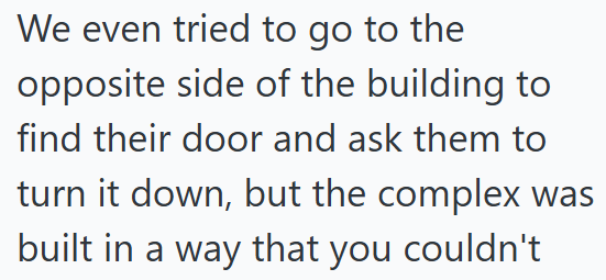 We even tried to go to the opposite side of the building to find their door and ask them to turn it down, but the complex was built in a way that you couldn't